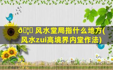 🦈 风水堂局指什么地方(风水zui
高境界内堂作法)